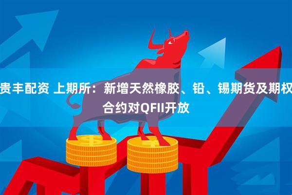 贵丰配资 上期所：新增天然橡胶、铅、锡期货及期权合约对QFII开放