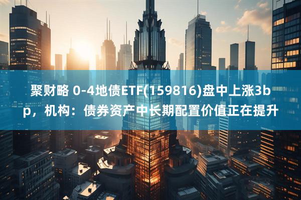 聚财略 0-4地债ETF(159816)盘中上涨3bp，机构：债券资产中长期配置价值正在提升