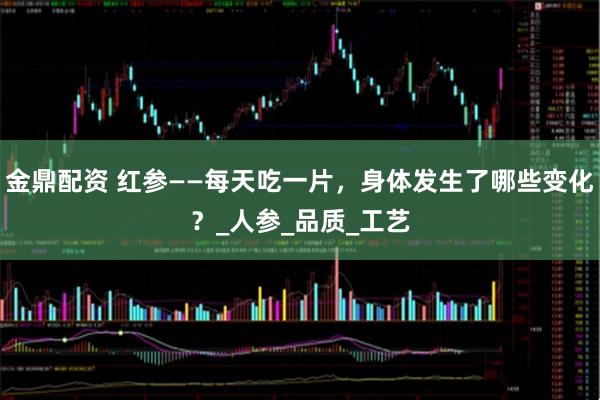 金鼎配资 红参——每天吃一片，身体发生了哪些变化？_人参_品质_工艺