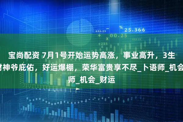宝尚配资 7月1号开始运势高涨，事业高升，3生肖，财神爷庇佑，好运爆棚，荣华富贵享不尽_卜语师_机会_财运