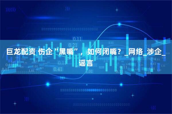 巨龙配资 伤企“黑嘴”，如何闭嘴？_网络_涉企_谣言