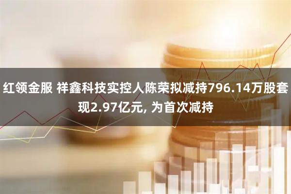 红领金服 祥鑫科技实控人陈荣拟减持796.14万股套现2.97亿元, 为首次减持