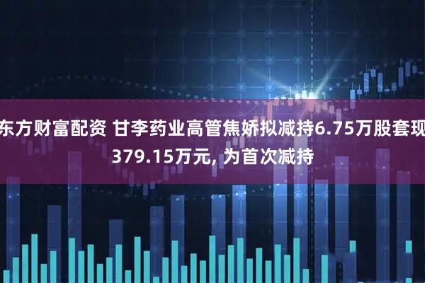 东方财富配资 甘李药业高管焦娇拟减持6.75万股套现379.15万元, 为首次减持