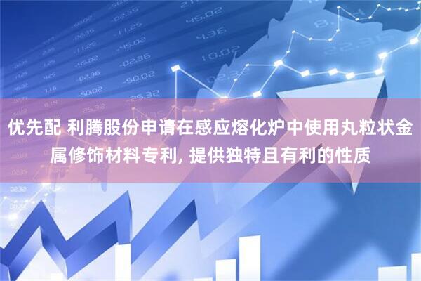 优先配 利腾股份申请在感应熔化炉中使用丸粒状金属修饰材料专利, 提供独特且有利的性质