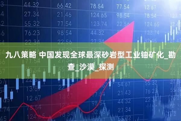 九八策略 中国发现全球最深砂岩型工业铀矿化_勘查_沙漠_探测