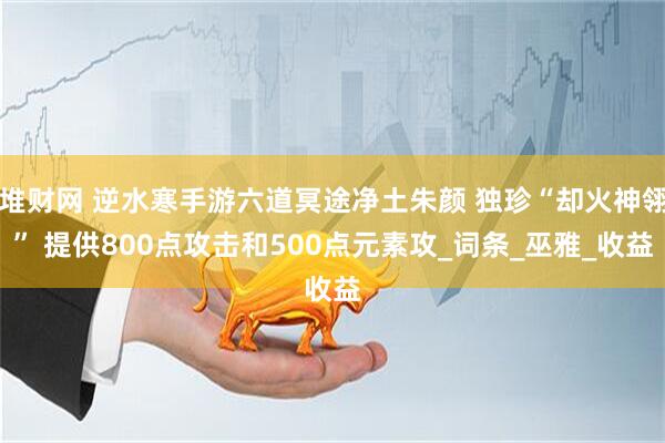 堆财网 逆水寒手游六道冥途净土朱颜 独珍“却火神翎” 提供800点攻击和500点元素攻_词条_巫雅_收益