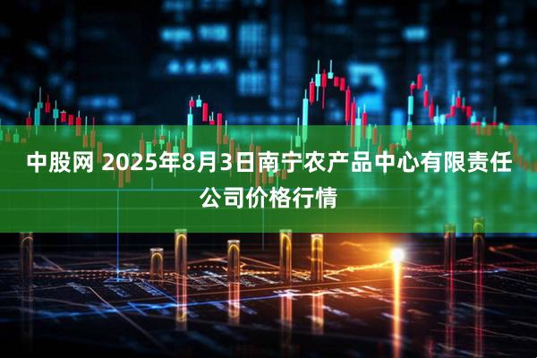 中股网 2025年8月3日南宁农产品中心有限责任公司价格行情