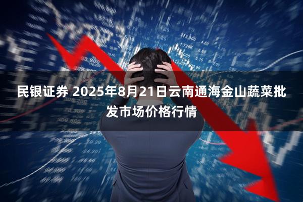 民银证券 2025年8月21日云南通海金山蔬菜批发市场价格行情