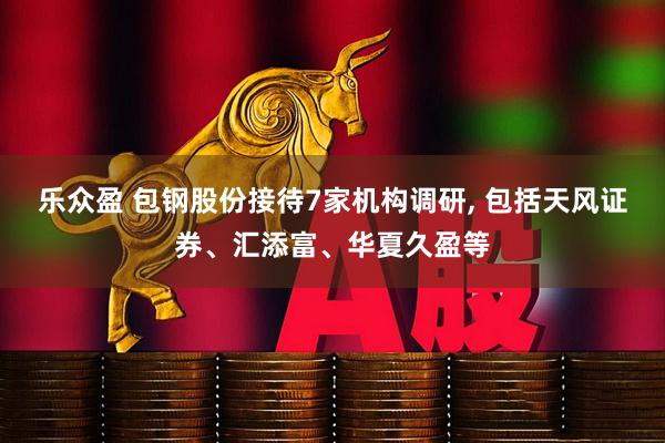 乐众盈 包钢股份接待7家机构调研, 包括天风证券、汇添富、华夏久盈等