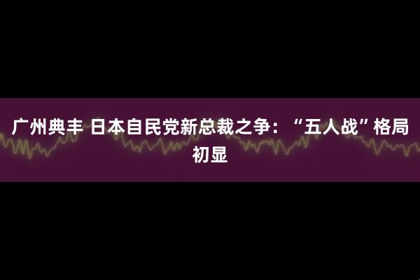 广州典丰 日本自民党新总裁之争：“五人战”格局初显