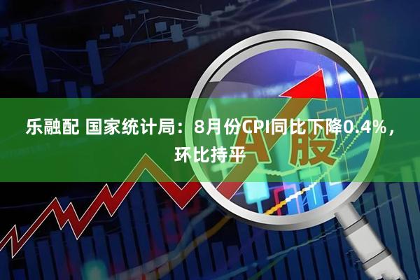 乐融配 国家统计局：8月份CPI同比下降0.4%，环比持平