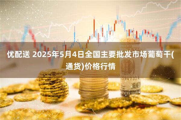 优配送 2025年5月4日全国主要批发市场葡萄干(通货)价格行情
