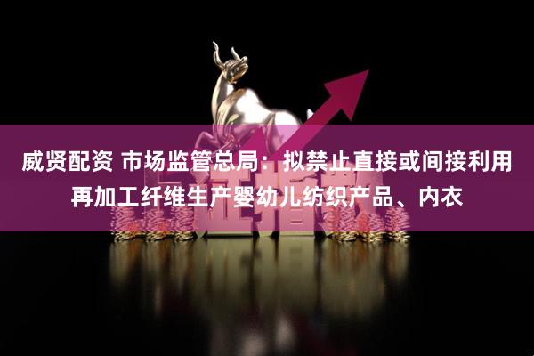 威贤配资 市场监管总局：拟禁止直接或间接利用再加工纤维生产婴幼儿纺织产品、内衣