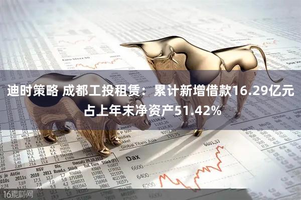 迪时策略 成都工投租赁：累计新增借款16.29亿元 占上年末净资产51.42%