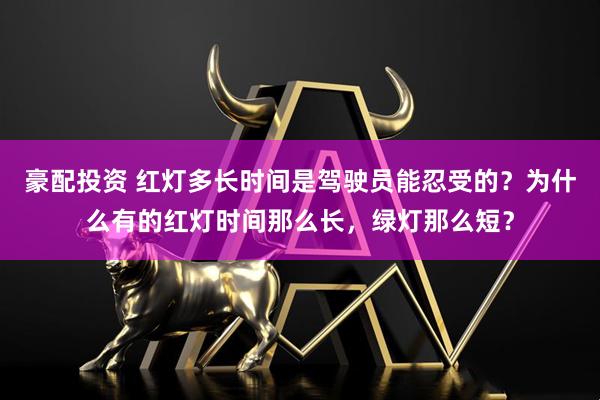 豪配投资 红灯多长时间是驾驶员能忍受的？为什么有的红灯时间那么长，绿灯那么短？