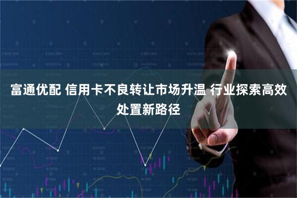 富通优配 信用卡不良转让市场升温 行业探索高效处置新路径