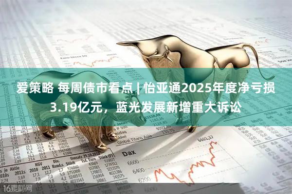 爱策略 每周债市看点 | 怡亚通2025年度净亏损3.19亿元，蓝光发展新增重大诉讼