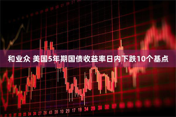 和业众 美国5年期国债收益率日内下跌10个基点