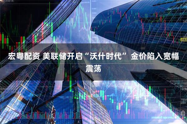 宏粤配资 美联储开启“沃什时代” 金价陷入宽幅震荡