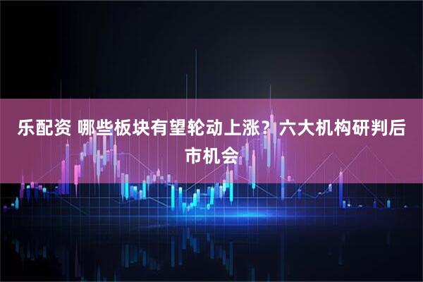 乐配资 哪些板块有望轮动上涨？六大机构研判后市机会